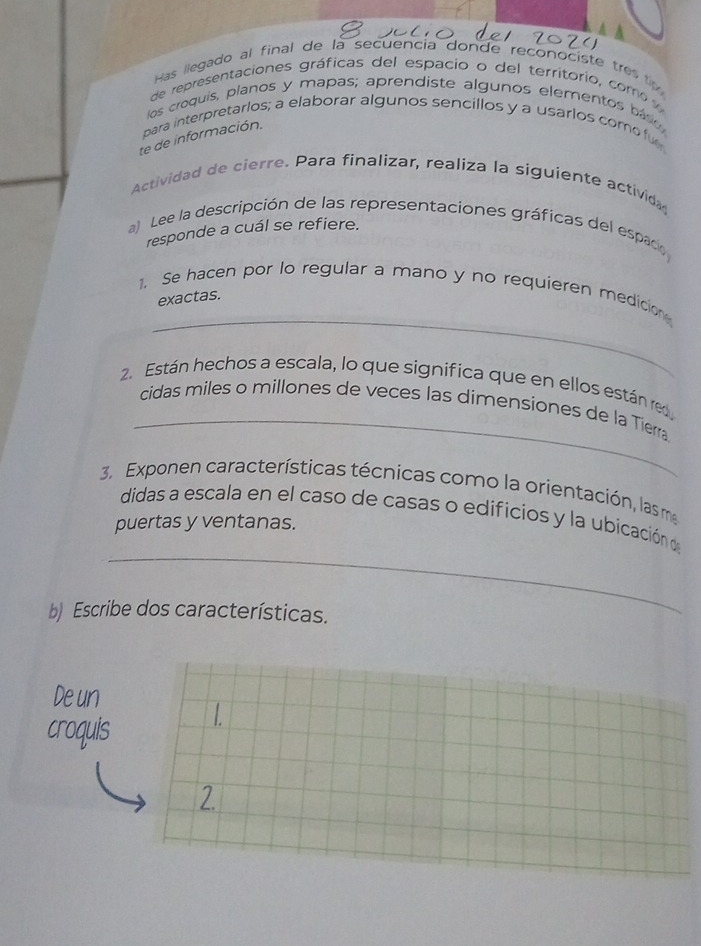 Has llegado al final de là secuencia donde reconociste tres t 
de representaciones gráficas del espacio o del territorio, com 
los croquis, planos y mapas; aprendiste algunos elementos báso 
para interpretarlos; a elaborar algunos sencillos y a usarlos como fu 
te de información. 
Actividad de cierre. Para finalizar, realiza la siguiente activida 
a) Lee la descripción de las representaciones gráficas del espaco 
responde a cuál se refiere. 
_ 
1. Se hacen por lo regular a mano y no requieren medicion 
exactas. 
_ 
2. Están hechos a escala, lo que significa que en ellos están red 
cidas miles o millones de veces las dimensiones de la Tierra 
3. Exponen características técnicas como la orientación, las ma 
didas a escala en el caso de casas o edificios y la ubicación de 
puertas y ventanas. 
_ 
b Escribe dos características. 
Deun 
croquis L 
2