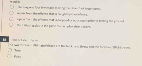 A pull is
planting one foot firmly and moving the other foot to get open.
a pass from the offense that is caught by the defense.
a pass from the offense that is dropped or not caught prior to hitting the ground.
the initiating play in the game to start play after a score.
18 True or False 1 point
The two throws in Ultimate Frisbee are the backhand throw and the forehand (flick) throw.
True
False