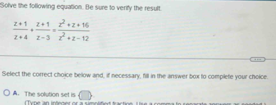 Solve the following equation. Be sure to verify the result.
 (z+1)/z+4 + (z+1)/z-3 = (z^2+z+16)/z^2+z-12 
Select the correct choice below and, if necessary, fill in the answer box to complete your choice.
A. The solution set is
y ne an intener or a simplified fraction Use a comma