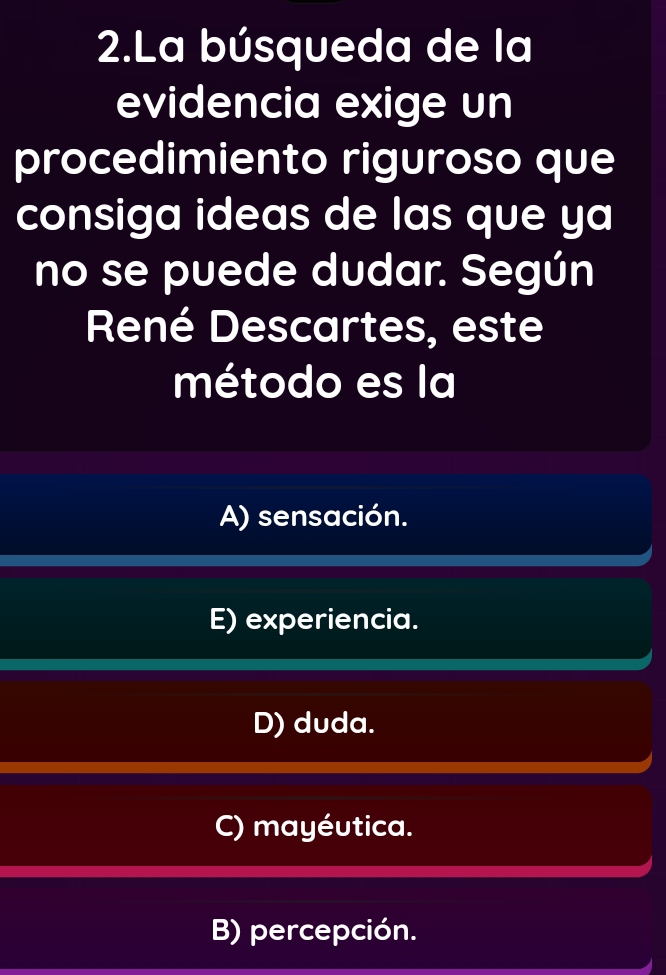 La búsqueda de la
evidencia exige un
procedimiento riguroso que
consiga ideas de las que ya
no se puede dudar. Según
René Descartes, este
método es la
A) sensación.
E) experiencia.
D) duda.
C) mayéutica.
B) percepción.