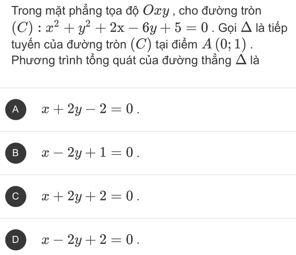 Trong mặt phẳng tọa độ Oxy , cho đường tròn
(C):x^2+y^2+2x-6y+5=0. Gọi △ là tiếp
tuyến của đường tròn (C) tại điểm A(0;1). 
Phương trình tổng quát của đường thẳng △ lia
A x+2y-2=0.
B x-2y+1=0.
C x+2y+2=0.
D x-2y+2=0.