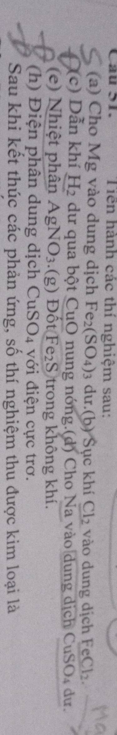 Cau S1. Tiên hành các thí nghiệm sau: 
(a) Cho Mg vào dung dịch Fe_2(SO_4)_3 dư.(b) Šục khí Cl_2 vào dung dịch FeCl_2. 
(c) Dẫn khí H_2 dư qua bột CuO nung nóng.(d) Cho Na vào dung dịch CuSO_4 du. 
(e) Nhiệt phân AgNO_3.(g) Đốt Fe S trong không khí. 
(h) Điện phân dung dịch CuSO4 với điện cực trơ. 
Sau khi kết thúc các phản ứng, số thí nghiệm thu được kim loại là