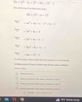 (2x+1)^2-(x+1)^2=3(x+1)^2-1
She performed the following steps
(2x+1)^2-(x+1)^2
=4x^2+4x+1-a^2+2x+1
5^2 -3x^2+6x+2^3S^3 =3x^2+6x+3-1
55^4 =3(x^2+2x+1)-1^HS^3 -3(x+1)^2-1
For thi neaxon, Alaina stated that the equation ita true idvedity
Is Alaina correct? If not, in which step did she make a mistake?
Otane 1 amee
Adaina is anovect
Alaina is incorrect. She maite a mistake in step 1
Auina is incorrect. She made a mitake in stop 3
Alsou is ierrrect. She male a mistake to ctop B
10 of 10 
79°E Mostly cloudy