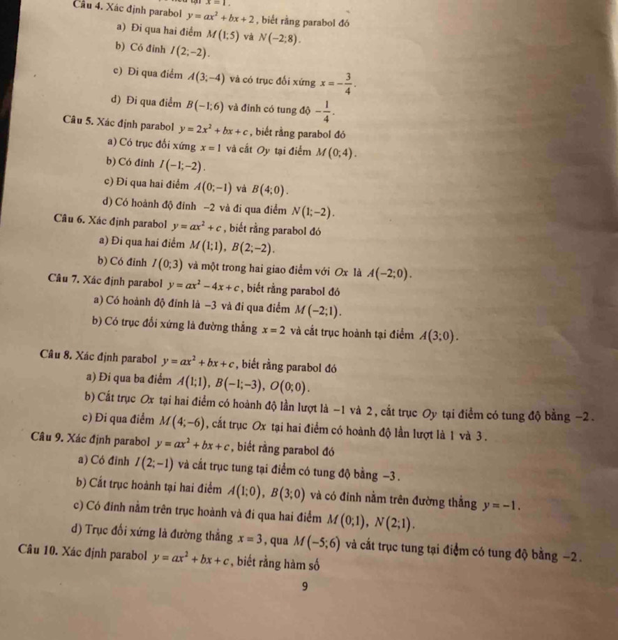 x=1.
Cầu 4. Xác định parabol y=ax^2+bx+2 , biết rằng parabol đó
a) Đi qua hai điểm M(1;5) và N(-2;8).
b) Có đỉnh I(2;-2).
c) Đi qua điểm A(3;-4) và có trục đối xứng x=- 3/4 .
d) Đi qua điểm B(-1;6) và đỉnh có tung độ | - 1/4 .
Câu 5. Xác định parabol y=2x^2+bx+c , biết rằng parabol đó
a) Có trục đổi xứng x=1 và cắt Oy tại điểm M(0;4).
b) Có đỉnh I(-1;-2).
c) Đi qua hai điểm A(0;-1) và B(4;0).
d) Có hoành độ đỉnh −2 và đi qua điểm N(1;-2).
Câu 6. Xác định parabol y=ax^2+c , biết rằng parabol đó
a) Đi qua hai điểm M(1;1),B(2;-2).
b) Có đinh I(0;3) và một trong hai giao điểm với Ox là A(-2;0).
Câu 7. Xác định parabol y=ax^2-4x+c , biết rằng parabol đó
a) Có hoành độ đỉnh là -3 và đi qua điểm M(-2;1).
b) Có trục đổi xứng là đường thẳng x=2 và cắt trục hoành tại điểm A(3;0).
Câu 8. Xác định parabol y=ax^2+bx+c , biết rằng parabol đó
a) Đi qua ba điểm A(1;1),B(-1;-3),O(0;0).
b) Cất trục Ox tại hai điểm có hoành độ lần lượt là −1 và 2, cắt trục Oy tại điểm có tung độ bằng −2 .
c) Đi qua điểm M(4;-6) , cắt trục Ox tại hai điểm có hoành độ lần lượt là 1 và 3.
Câu 9. Xác định parabol y=ax^2+bx+c , biết rằng parabol đó
a) Có đinh I(2;-1) và cắt trục tung tại điểm có tung độ bằng −3 .
b) Cất trục hoành tại hai điểm A(1;0),B(3;0) và có đỉnh nằm trên đường thắng y=-1.
c) Có đinh nằm trên trục hoành và đi qua hai điểm M(0;1),N(2;1).
d) Trục đối xứng là đường thẳng x=3 , qua M(-5;6) và cắt trục tung tại điểm có tung độ bằng −2.
Câu 10. Xác định parabol y=ax^2+bx+c , biết rằng hàm số
9