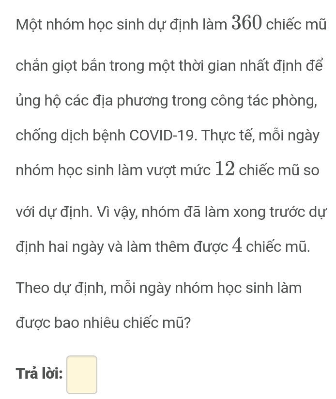 Một nhóm học sinh dự định làm 360 chiếc mũ 
chắn giọt bắn trong một thời gian nhất định để 
hủng hộ các địa phương trong công tác phòng, 
chống dịch bệnh COVID-19. Thực tế, mỗi ngày 
nhóm học sinh làm vượt mức 12 chiếc mũ so 
với dự định. Vì vậy, nhóm đã làm xong trước dự 
định hai ngày và làm thêm được 4 chiếc mũ. 
Theo dự định, mỗi ngày nhóm học sinh làm 
được bao nhiêu chiếc mũ? 
Trả lời: □