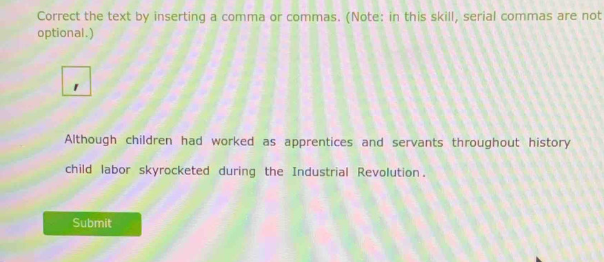 Correct the text by inserting a comma or commas. (Note: in this skill, serial commas are not 
optional.) 
1 
Although children had worked as apprentices and servants throughout history 
child labor skyrocketed during the Industrial Revolution. 
Submit