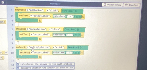 Workspace Version History Show Text 
1 onEvent( ▼ "addButton", ▼ "click", Function( )( 
2 setText(* "outputLabel", (calculate) 
ack ) 3 ); 
4 
5 onEvent(▼"minusButton", ▼"click", |function( )( 
5 setText( ▼ "outputLabel", calculate . ) 
7 ) ; 
B 
9 onEvent(▼"multiplyButton", ▼"click", function( )( 
Y e va 10 setText( ▼ "outputLabel", calculate . ) ; 
y ) 11 ) ; 
12 
13 // calculates the answer to the math problem 
14 /7 displays whether the answer is even or odd