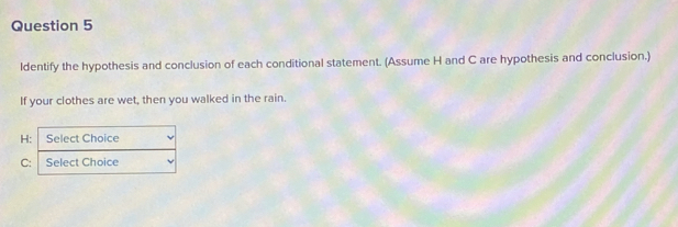 ldentify the hypothesis and conclusion of each conditional statement. (Assume H and C are hypothesis and conclusion.) 
If your clothes are wet, then you walked in the rain.
H : Select Choice
C : Select Choice