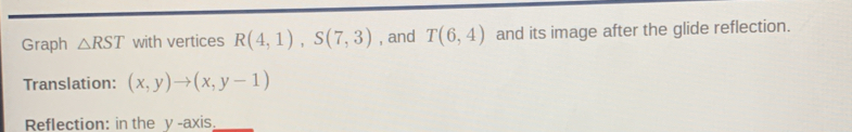 Graph △ RST with vertices R(4,1), S(7,3) , and T(6,4) and its image after the glide reflection. 
Translation: (x,y)to (x,y-1)
Reflection: in the y -axis