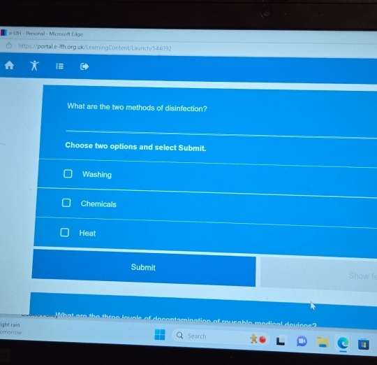 e-LfH - Personal - Microsoft Edge 
https://portal.e-lfh.org.uk/LearningContent/Launch/544092 
What are the two methods of disinfection? 
Choose two options and select Submit. 
Washing 
Chemicals 
Heat 
Submit Show fe 
What are the three levols of decontemination of reusable medical devices? 
ight rain 
amorrow Search