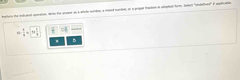 Perform the indicated operation. Write the answer as a whole number, a mixed number, or a proper fraction in simplest form. Select "Undefined" if applicable.
10-  5/8  is 53 1/8   □ /□   □  □ /□   Undefined