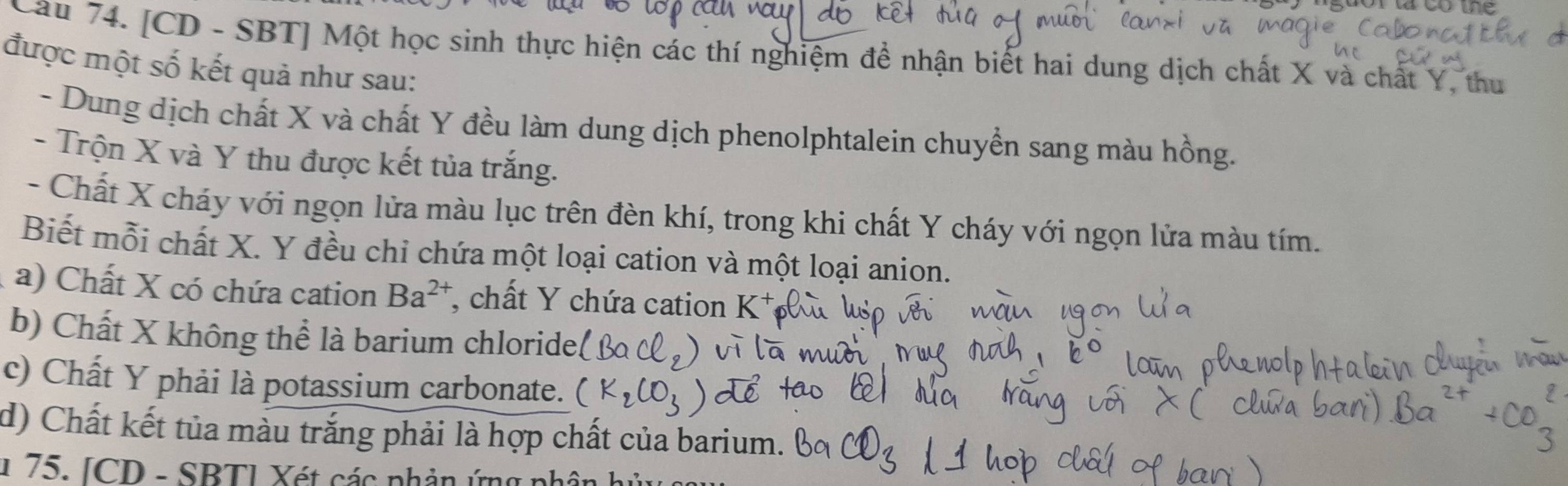 Cau 74. [CD - SBT] Một học sinh thực hiện các thí nghiệm để nhận biết hai dung dịch chất X và chất Y, thu 
được một số kết quả như sau: 
- Dung dịch chất X và chất Y đều làm dung dịch phenolphtalein chuyền sang màu hồng. 
- Trộn X và Y thu được kết tủa trắng. 
- Chất X cháy với ngọn lửa màu lục trên đèn khí, trong khi chất Y cháy với ngọn lửa màu tím. 
Biết mỗi chất X. Y đều chỉ chứa một loại cation và một loại anion. 
a) Chất X có chứa cation Ba^(2+) , chất Y chứa cation K 
b) Chất X không thể là barium chloride. 
c) Chất Y phải là potassium carbonate. 
d) Chất kết tủa màu trắng phải là hợp chất của barium. 
1 75. [CD - SBT] Xét các phản ứng ph