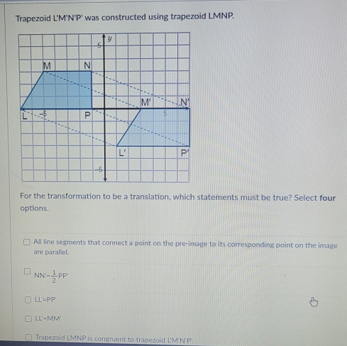 Trapezoid L'M'N'P' was constructed using trapezoid LMNP.
For the transformation to be a translation, which statements must be true? Select four
options.
All line segments that connect a point on the pre-image to its corresponding point on the image
are parallel.
NN'- 1/2 PP'
LL'=PP
LL'-MM
Trapezoid LMNP is congruent to trapezoid L'M'N'P.