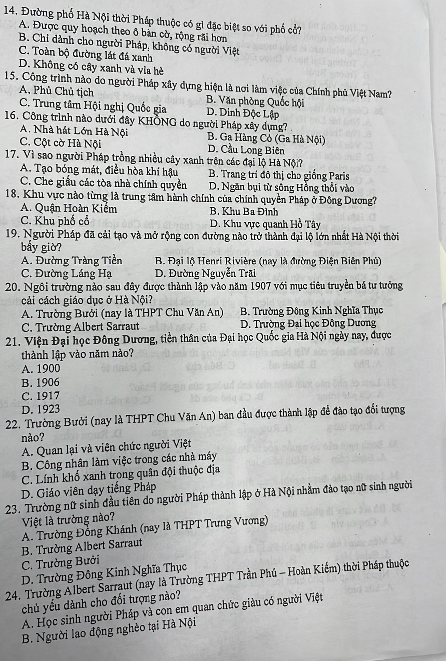 Đường phố Hà Nội thời Pháp thuộc có gì đặc biệt so với phố cổ?
A. Được quy hoạch theo ô bàn cờ, rộng rãi hơn
B. Chỉ dành cho người Pháp, không có người Việt
C. Toàn bộ đường lát đá xanh
D. Không có cây xanh và via hè
15. Công trình nào do người Pháp xây dựng hiện là nơi làm việc của Chính phủ Việt Nam?
A. Phủ Chủ tịch B. Văn phòng Quốc hội
C. Trung tâm Hội nghị Quốc gia D. Dinh Độc Lập
16. Công trình nào dưới đây KHÔNG do người Pháp xây dựng?
A. Nhà hát Lớn Hà Nội B. Ga Hàng Cỏ (Ga Hà Nội)
C. Cột cờ Hà Nội D. Cầu Long Biên
17. Vì sao người Pháp trồng nhiều cây xanh trên các đại lộ Hà Nội?
A. Tạo bóng mát, điều hòa khí hậu B. Trang trí đô thị cho giống Paris
C. Che giấu các tòa nhà chính quyền D. Ngăn bụi từ sông Hồng thổi vào
18. Khu vực nào từng là trung tâm hành chính của chính quyền Pháp ở Đông Dương?
A. Quận Hoàn Kiếm B. Khu Ba Đình
C. Khu phố cổ D. Khu vực quanh Hồ Tây
19. Người Pháp đã cải tạo và mở rộng con đường nào trở thành đại lộ lớn nhất Hà Nội thời
bấy giờ?
A. Đường Tràng Tiền  B. Đại lộ Henri Rivière (nay là đường Điện Biên Phủ)
C. Đường Láng Hạ D. Đường Nguyễn Trãi
20. Ngôi trường nào sau đây được thành lập vào năm 1907 với mục tiêu truyền bá tư tưởng
cải cách giáo dục ở Hà Nội?
A. Trường Bưởi (nay là THPT Chu Văn An) B. Trường Đông Kinh Nghĩa Thục
C. Trường Albert Sarraut D. Trường Đại học Đông Dương
21. Viện Đại học Đông Dương, tiền thân của Đại học Quốc gia Hà Nội ngày nay, được
thành lập vào năm nào?
A. 1900
B. 1906
C. 1917
D. 1923
22. Trường Bưởi (nay là THPT Chu Văn An) ban đầu được thành lập đề đào tạo đối tượng
nào?
A. Quan lại và viên chức người Việt
B. Công nhân làm việc trong các nhà máy
C. Lính khố xanh trong quân đội thuộc địa
D. Giáo viên dạy tiếng Pháp
23. Trường nữ sinh đầu tiên do người Pháp thành lập ở Hà Nội nhằm đào tạo nữ sinh người
Việt là trường nào?
A. Trường Đồng Khánh (nay là THPT Trưng Vương)
B. Trường Albert Sarraut
C. Trường Bưởi
D. Trường Đông Kinh Nghĩa Thục
24. Trường Álbert Sarraut (nay là Trường THPT Trần Phú - Hoàn Kiếm) thời Pháp thuộc
chủ yếu dành cho đối tượng nào?
A. Học sinh người Pháp và con em quan chức giàu có người Việt
B. Người lao động nghèo tại Hà Nội