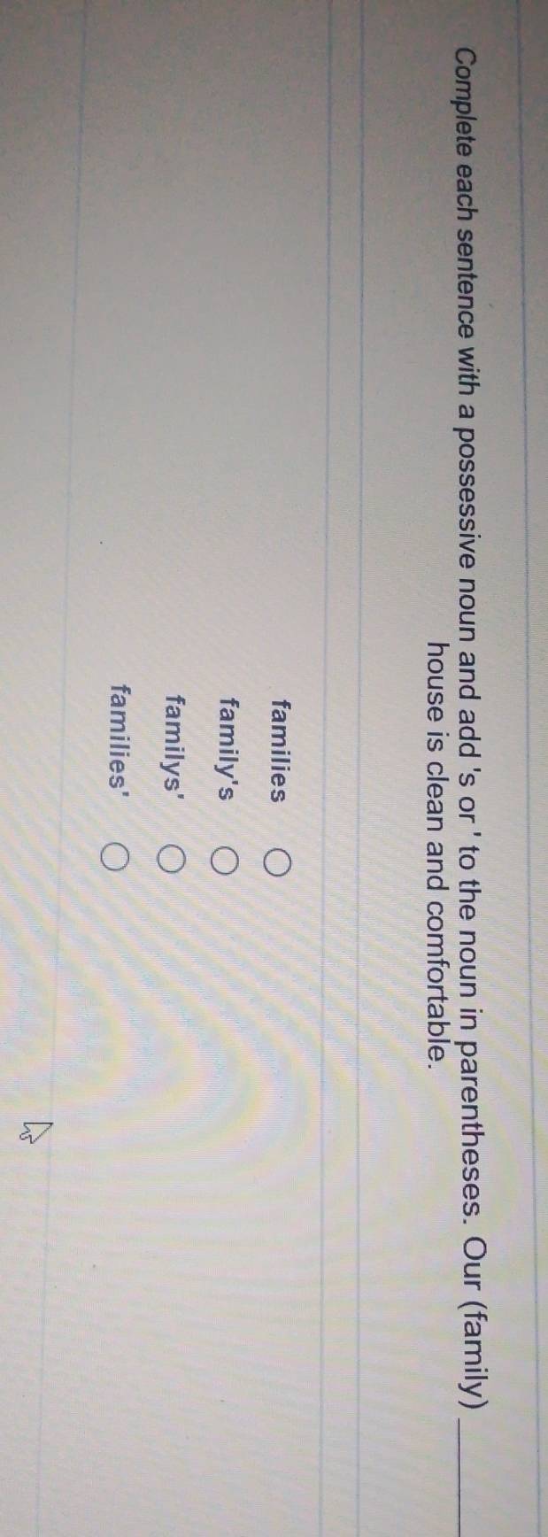 Complete each sentence with a possessive noun and add 's or ' to the noun in parentheses. Our (family)_
house is clean and comfortable.
families
family's
familys'
families'
