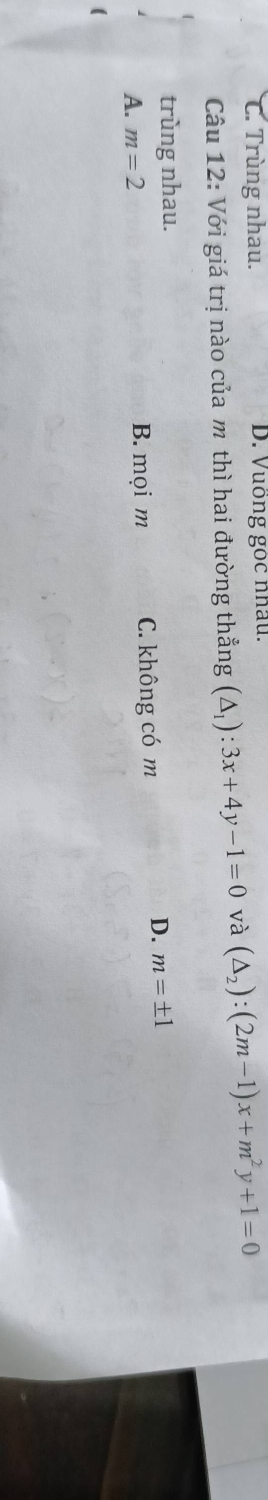 C. Trùng nhau. D. Vuồng gọc nhâu.
Câu 12: Với giá trị nào của m thì hai đường thẳng (△ _1):3x+4y-1=0 và (△ _2):(2m-1)x+m^2y+1=0
trùng nhau.
A. m=2 B. mọi m C. không có m
D. m=± 1