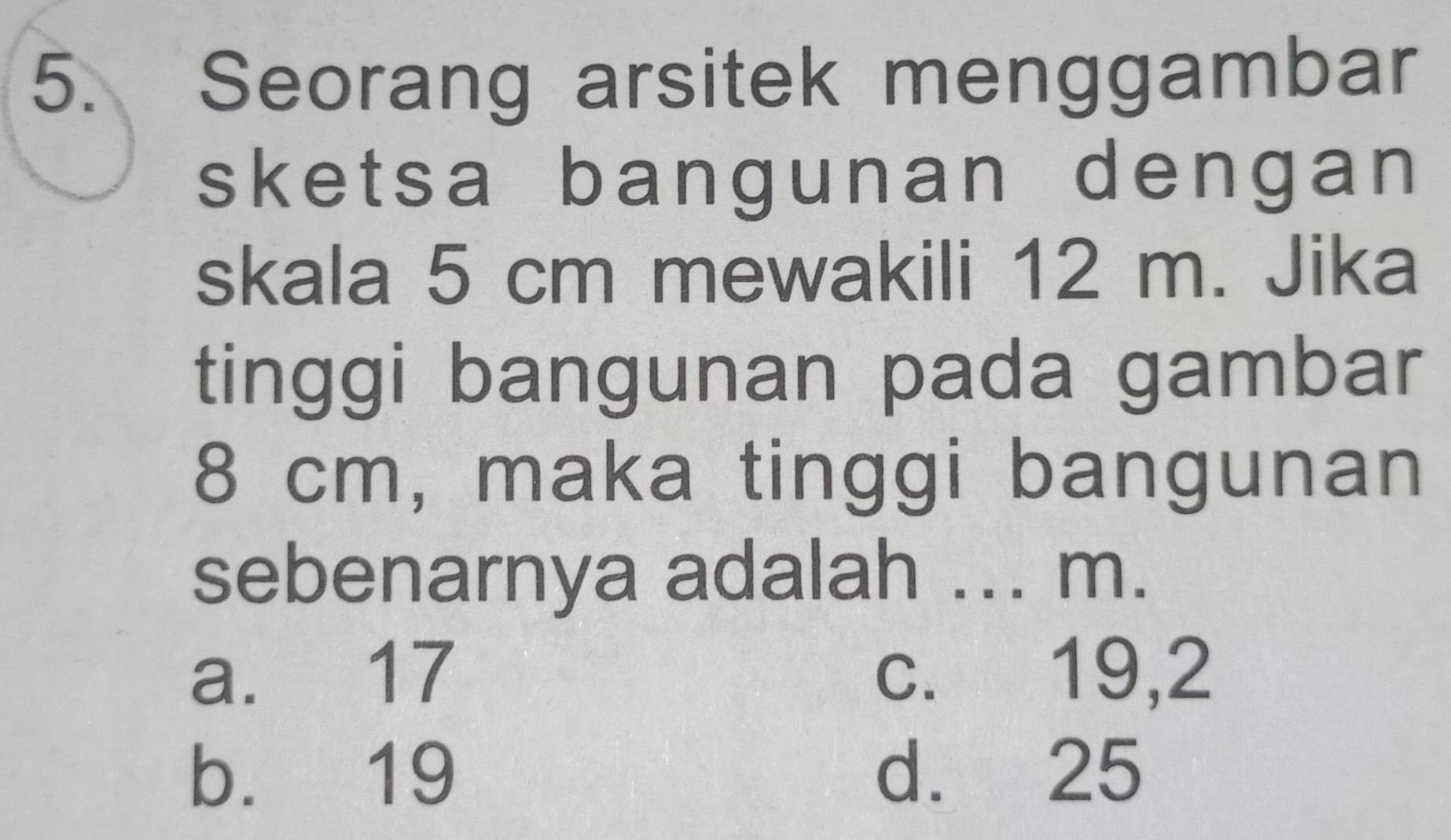 Seorang arsitek menggambar
sketsa bangunan dengan 
skala 5 cm mewakili 12 m. Jika
tinggi bangunan pada gambar
8 cm, maka tinggi bangunan
sebenarnya adalah ... m.
a. 17 c. 19,2
b. 19 d. 25