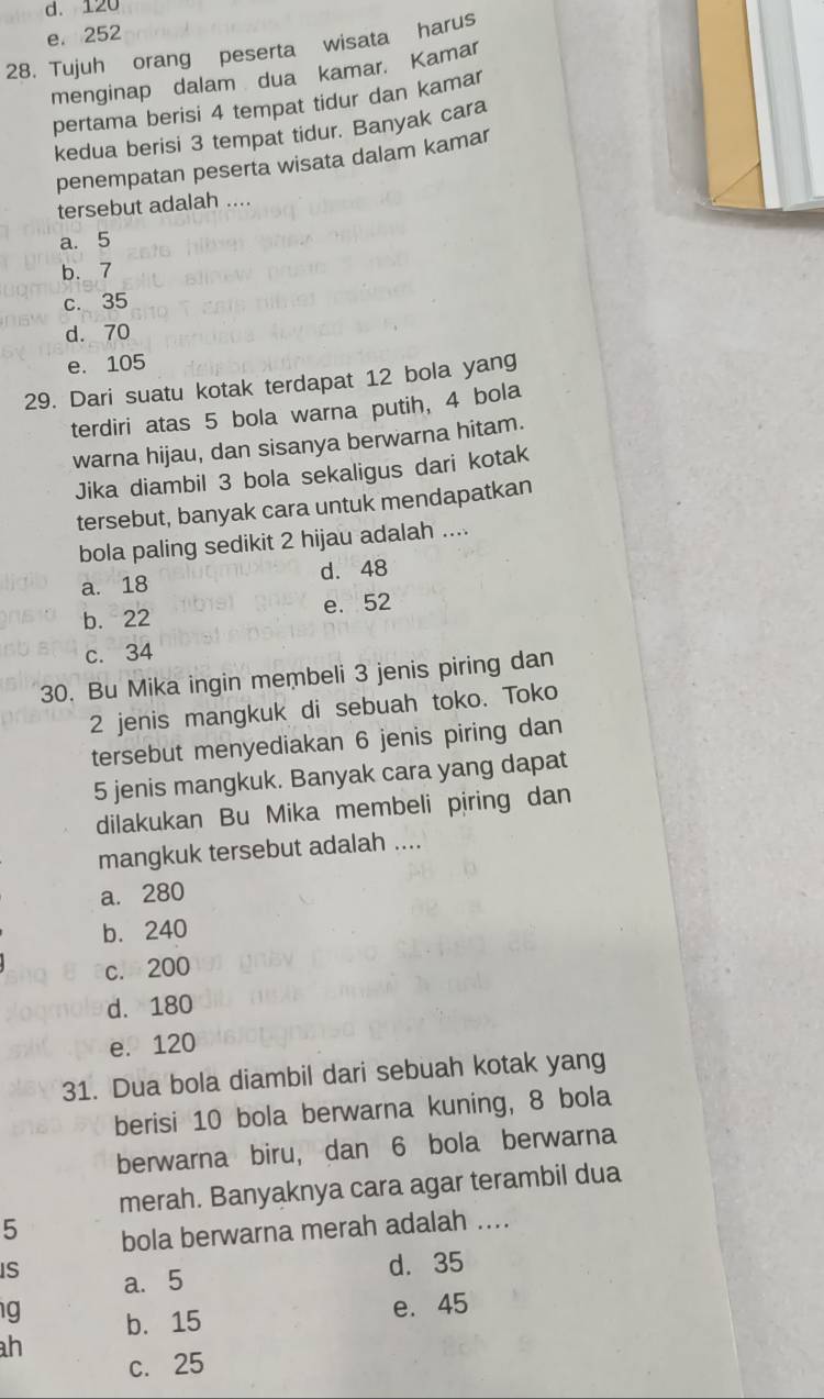 d. 120
e. 252
28. Tujuh orang peserta wisata harus
menginap dalam dua kamar. Kamar
pertama berisi 4 tempat tidur dan kamar
kedua berisi 3 tempat tidur. Banyak cara
penempatan peserta wisata dalam kamar
tersebut adalah ....
a. 5
b. 7
c. 35
d. 70
e. 105
29. Dari suatu kotak terdapat 12 bola yang
terdiri atas 5 bola warna putih, 4 bola
warna hijau, dan sisanya berwarna hitam.
Jika diambil 3 bola sekaligus dari kotak
tersebut, banyak cara untuk mendapatkan
bola paling sedikit 2 hijau adalah ....
a. 18 d. 48
b. 22 e. 52
c. 34
30. Bu Mika ingin membeli 3 jenis piring dan
2 jenis mangkuk di sebuah toko. Toko
tersebut menyediakan 6 jenis piring dan
5 jenis mangkuk. Banyak cara yang dapat
dilakukan Bu Mika membeli piring dan
mangkuk tersebut adalah ....
a. 280
b. 240
c. 200
d. 180
e. 120
31. Dua bola diambil dari sebuah kotak yang
berisi 10 bola berwarna kuning, 8 bola
berwarna biru, dan 6 bola berwarna
merah. Banyaknya cara agar terambil dua
5 bola berwarna merah adalah ...
IS a. 5
d. 35
g b. 15
e. 45
h
c. 25