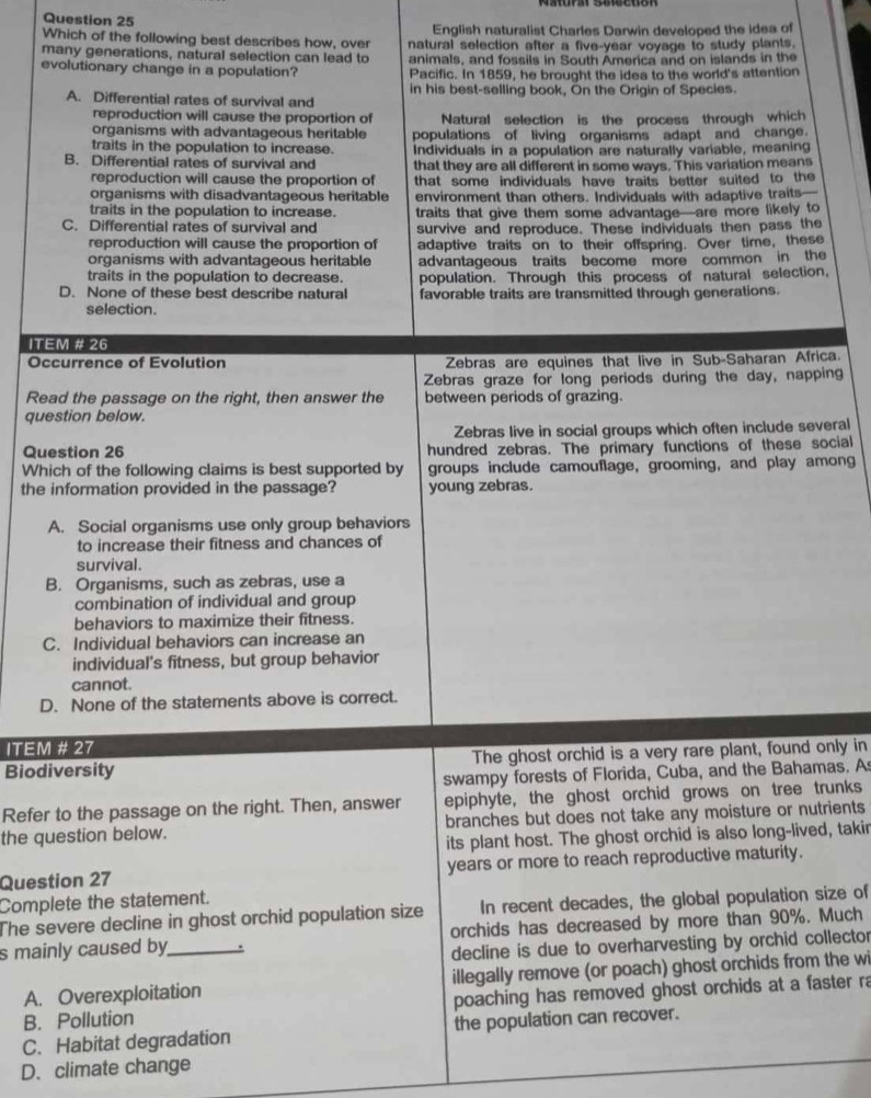 Which of the following best describes how, over English naturalist Charles Darwin developed the idea of
many generations, natural selection can lead to natural selection after a five-year voyage to study plants.
animals, and fossils in South America and on islands in the
evolutionary change in a population? Pacific. In 1859, he brought the idea to the world's attention
A. Differential rates of survival and in his best-selling book, On the Origin of Species.
reproduction will cause the proportion of
organisms with advantageous heritable Natural selection is the process through which
traits in the population to increase. populations of living organisms adapt and change.
B. Differential rates of survival and Individuals in a population are naturally variable, meaning
that they are all different in some ways. This variation means
reproduction will cause the proportion of that some individuals have traits better suited to the
organisms with disadvantageous heritable environment than others. Individuals with adaptive traits—
traits in the population to increase.
C. Differential rates of survival and traits that give them some advantage—are more likely to
survive and reproduce. These individuals then pass the
reproduction will cause the proportion of adaptive traits on to their offspring. Over time, these
organisms with advantageous heritable
traits in the population to decrease. advantageous traits become more common in the
population. Through this process of natural selection,
D. None of these best describe natural favorable traits are transmitted through generations.
selection.
ITEM # 26
Occurrence of Evolution Zebras are equines that live in Sub-Saharan Africa.
Zebras graze for long periods during the day, napping
Read the passage on the right, then answer the between periods of grazing.
question below.
Zebras live in social groups which often include several
Question 26 hundred zebras. The primary functions of these social
Which of the following claims is best supported by groups include camouflage, grooming, and play among
the information provided in the passage? young zebras.
A. Social organisms use only group behaviors
to increase their fitness and chances of
survival.
B. Organisms, such as zebras, use a
combination of individual and group
behaviors to maximize their fitness.
C. Individual behaviors can increase an
individual's fitness, but group behavior
cannot.
D. None of the statements above is correct.
ITEM # 27
Biodiversity The ghost orchid is a very rare plant, found only in
swampy forests of Florida, Cuba, and the Bahamas. A
Refer to the passage on the right. Then, answer epiphyte, the ghost orchid grows on tree trunks
the question below. branches but does not take any moisture or nutrients
its plant host. The ghost orchid is also long-lived, takir
Question 27 years or more to reach reproductive maturity.
Complete the statement.
In recent decades, the global population size of
The severe decline in ghost orchid population size orchids has decreased by more than 90%. Much
s mainly caused by_
decline is due to overharvesting by orchid collector
A. Overexploitation illegally remove (or poach) ghost orchids from the wi
B. Pollution poaching has removed ghost orchids at a faster ra
C. Habitat degradation the population can recover.
D. climate change