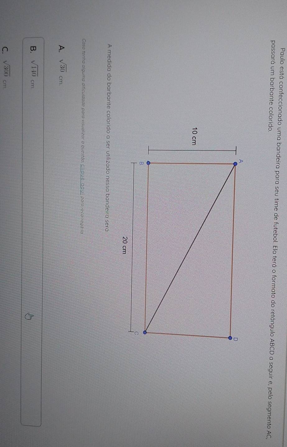 Paulo está confeccionado uma bandeira para seu time de futebol. Ela terá o formato do retângulo ABCD a seguir e, pelo segmento AC,
passará um barbante colorido.
A medida do barbante colorido a ser utilizado nessa bandeira será
Caso tenha alguma dificuldade para visualizar a questão, _l que_aquí para recarregá-la
A. sqrt(30)cm.
B. sqrt(140)cm.
C. sqrt(300)cm