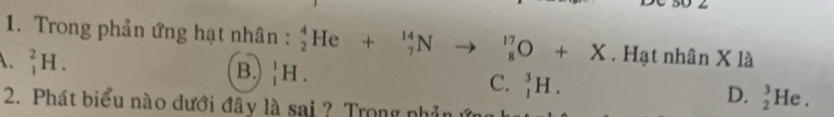 50 4
1. Trong phản ứng hạt nhân : _2^4He+_7^(14)Nto _8^(17)O+X. Hạt nhân X là
B.
A. _1^2H. _1^1H. _1^3H. _2^3He. 
C.
D.
2. Phát biểu nào đưới đây là sai ? Trong nhả