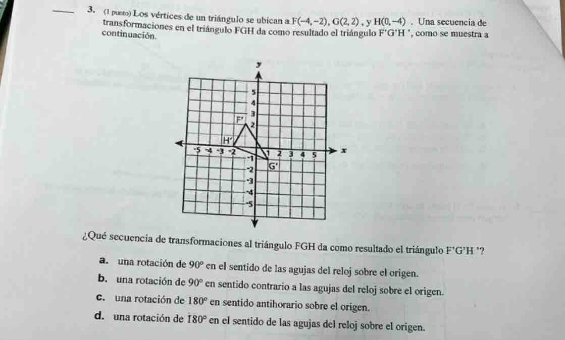 (1 punto) Los vértices de un triángulo se ubican a F(-4,-2),G(2,2) , y H(0,-4). Una secuencia de
transformaciones en el triángulo FGH da como resultado el triángulo
continuación F'G'H' , como se muestra a
¿Qué secuencia de transformaciones al triángulo FGH da como resultado el triángulo F’G’H ²?
a. una rotación de 90° en el sentido de las agujas del reloj sobre el origen.
b. una rotación de 90° en sentido contrario a las agujas del reloj sobre el origen.
c. una rotación de 180° en sentido antihorario sobre el origen.
d. una rotación de 180° en el sentido de las agujas del reloj sobre el origen.