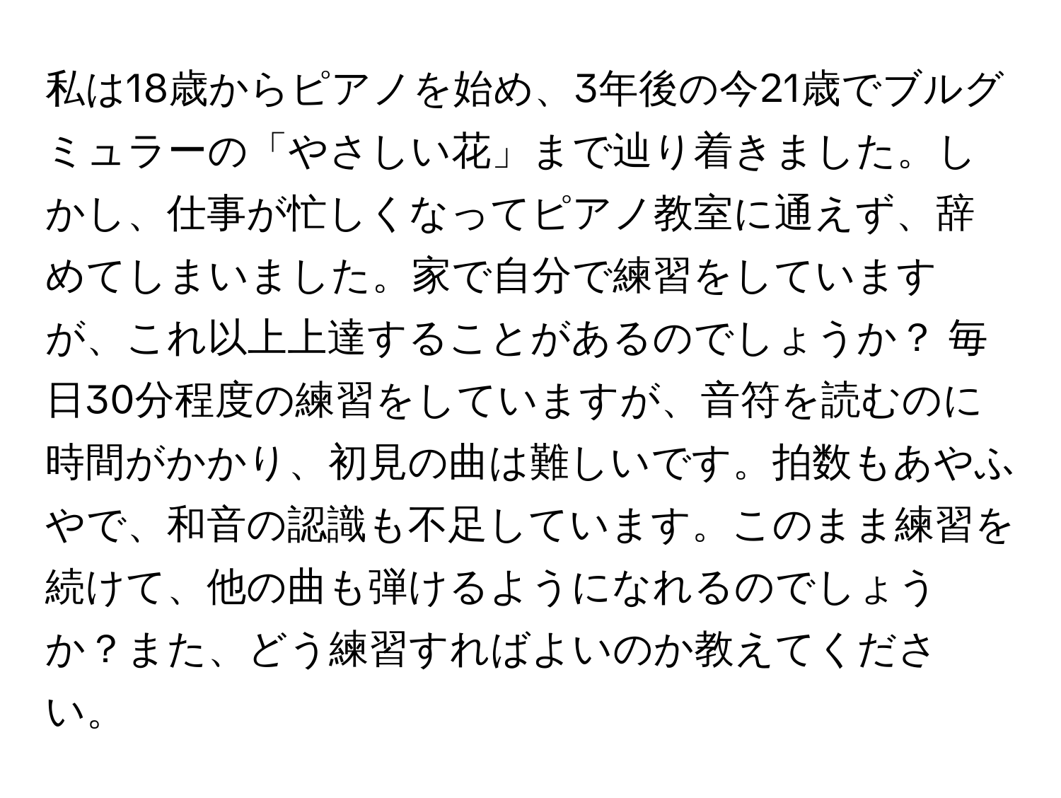 私は18歳からピアノを始め、3年後の今21歳でブルグミュラーの「やさしい花」まで辿り着きました。しかし、仕事が忙しくなってピアノ教室に通えず、辞めてしまいました。家で自分で練習をしていますが、これ以上上達することがあるのでしょうか？ 毎日30分程度の練習をしていますが、音符を読むのに時間がかかり、初見の曲は難しいです。拍数もあやふやで、和音の認識も不足しています。このまま練習を続けて、他の曲も弾けるようになれるのでしょうか？また、どう練習すればよいのか教えてください。