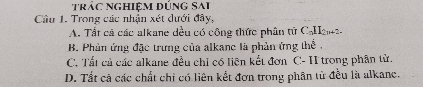 tRẢC NGHIỆM ĐỨNG SAI
Câu 1. Trong các nhận xét dưới đây,
A. Tất cả các alkane đều có công thức phân tử C_nH_2n+2.
B. Phản ứng đặc trưng của alkane là phản ứng thế .
C. Tất cả các alkane đều chỉ có liên kết đơn C- H trong phân tử.
D. Tất cả các chất chỉ có liên kết đơn trong phân tử đều là alkane.