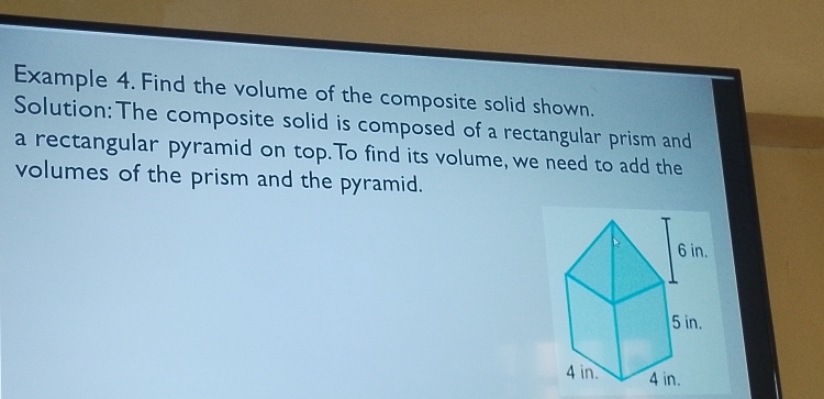 Example 4. Find the volume of the composite solid shown. 
Solution: The composite solid is composed of a rectangular prism and 
a rectangular pyramid on top.To find its volume, we need to add the 
volumes of the prism and the pyramid.