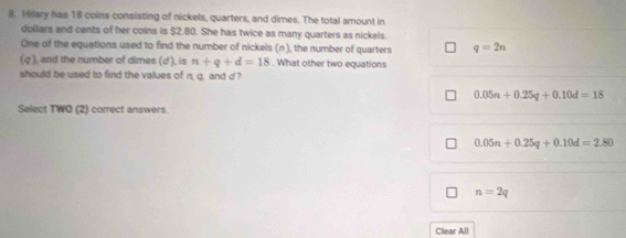 Hilary has 18 coins consisting of nickels, quarters, and dimes. The total amount in
dollars and cents of her coins is $2.80. She has twice as many quarters as nickels.
One of the equations used to find the number of nickels (n), the number of quarters q=2n
(g ), and the number of dimes (d), is n+q+d=18. What other two equations
should be used to find the values of n. q. and d ?
0.05n+0.25q+0.10d=18
Select TWO (2) correct answers.
0.05n+0.25q+0.10d=2.80
n=2q
Clear All