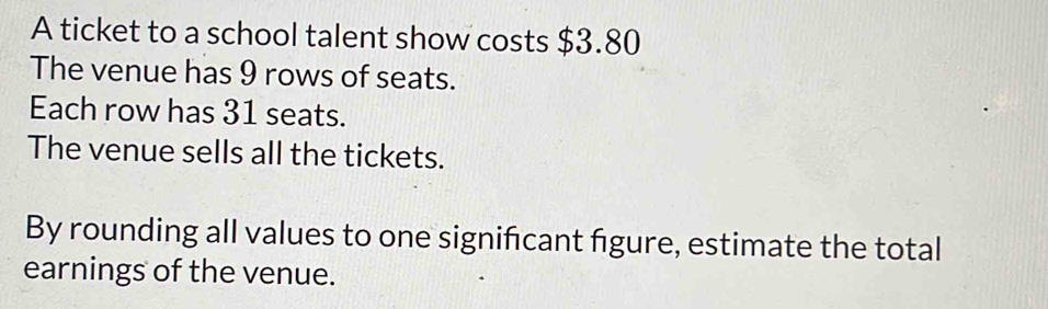 A ticket to a school talent show costs $3.80
The venue has 9 rows of seats. 
Each row has 31 seats. 
The venue sells all the tickets. 
By rounding all values to one signifcant figure, estimate the total 
earnings of the venue.