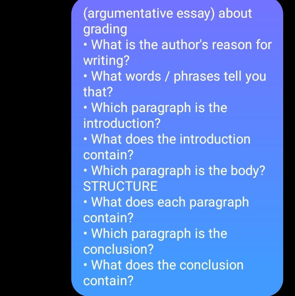 (argumentative essay) about 
grading 
• What is the author's reason for 
writing? 
• What words / phrases tell you 
that? 
• Which paragraph is the 
introduction? 
What does the introduction 
contain? 
Which paragraph is the body? 
STRUCTURE 
What does each paragraph 
contain? 
• Which paragraph is the 
conclusion? 
• What does the conclusion 
contain?