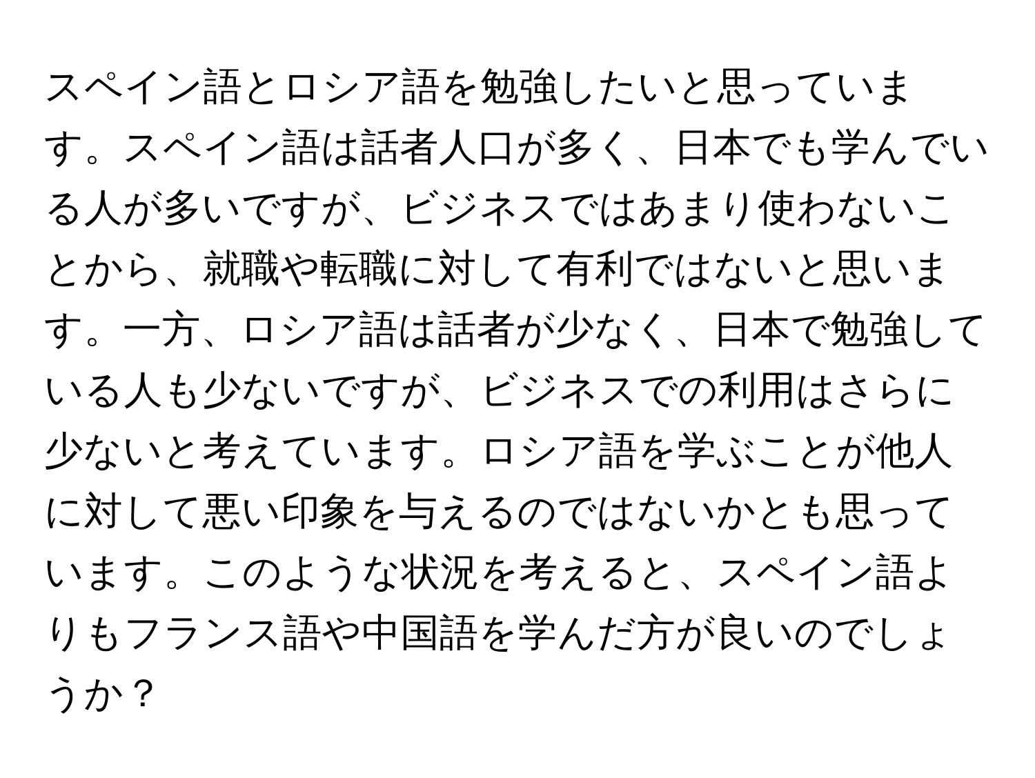 スペイン語とロシア語を勉強したいと思っています。スペイン語は話者人口が多く、日本でも学んでいる人が多いですが、ビジネスではあまり使わないことから、就職や転職に対して有利ではないと思います。一方、ロシア語は話者が少なく、日本で勉強している人も少ないですが、ビジネスでの利用はさらに少ないと考えています。ロシア語を学ぶことが他人に対して悪い印象を与えるのではないかとも思っています。このような状況を考えると、スペイン語よりもフランス語や中国語を学んだ方が良いのでしょうか？