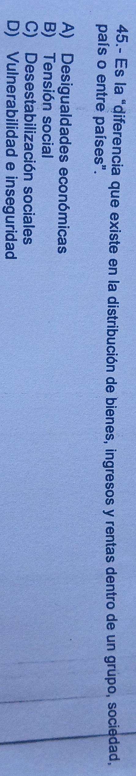45.- Es la "diferencia que existe en la distribución de bienes, ingresos y rentas dentro de un grupo, sociedad,
país o entre países".
A) Desigualdades económicas
B) Tensión social
C) Desestabilización sociales
D) Vulnerabilidad e inseguridad
