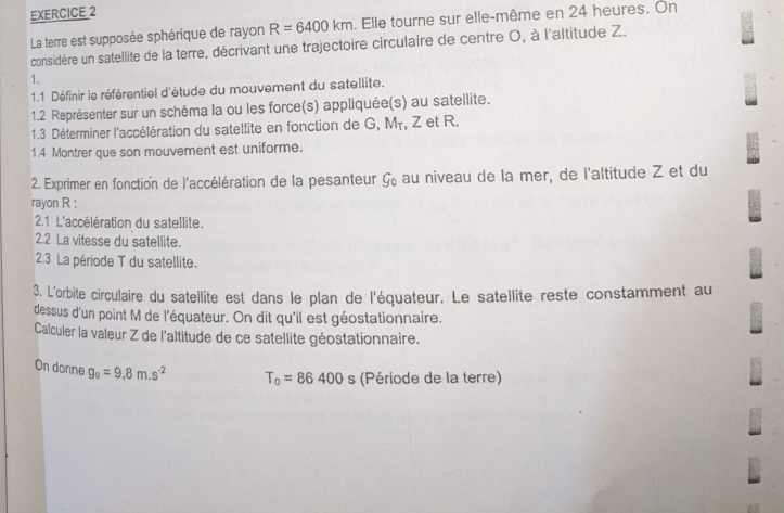 La terre est supposée sphérique de rayon R=6400km. Elle tourne sur elle-même en 24 heures. On 
considère un satellite de la terre, décrivant une trajectoire circulaire de centre O, à l'altitude Z. 
1. 
1.1 Définir le référentiel d'étude du mouvement du satellite. 
1.2 Représenter sur un schéma la ou les force(s) appliquée(s) au satellite. 
1.3 Déterminer l'accélération du satellite en fonction de G, Mr, Z et R. 
1.4 Montrer que son mouvement est uniforme. 
2. Exprimer en fonction de l'accélération de la pesanteur G au niveau de la mer, de l'altitude Z et du 
rayon R : 
2.1 L'accélération du satellite. 
2.2 La vitesse du satellite. 
2.3 La période T du satellite. 
3. L'orbite circulaire du satellite est dans le plan de l'équateur. Le satellite reste constamment au 
dessus d'un point M de l'équateur. On dit qu'il est géostationnaire. 
Calculer la valeur Z de l'altitude de ce satellite géostationnaire. 
On donne g_0=9,8m.s^(-2) T_0=86400s (Période de la terre)