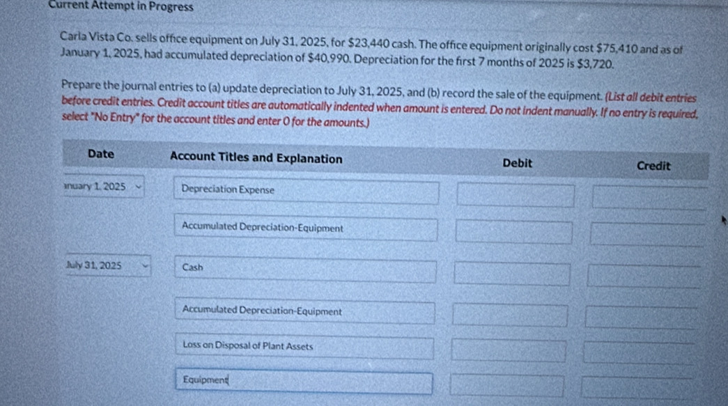 Current Attempt in Progress 
Carla Vista Co. sells office equipment on July 31, 2025, for $23,440 cash. The office equipment originally cost $75,410 and as of 
January 1, 2025, had accumulated depreciation of $40,990. Depreciation for the first 7 months of 2025 is $3,720. 
Prepare the journal entries to (a) update depreciation to July 31, 2025, and (b) record the sale of the equipment. (List all debit entries 
before credit entries. Credit account titles are automatically indented when amount is entered. Do not indent manually. If no entry is required, 
select "No Entry" for the account titles and enter O for the amounts.)