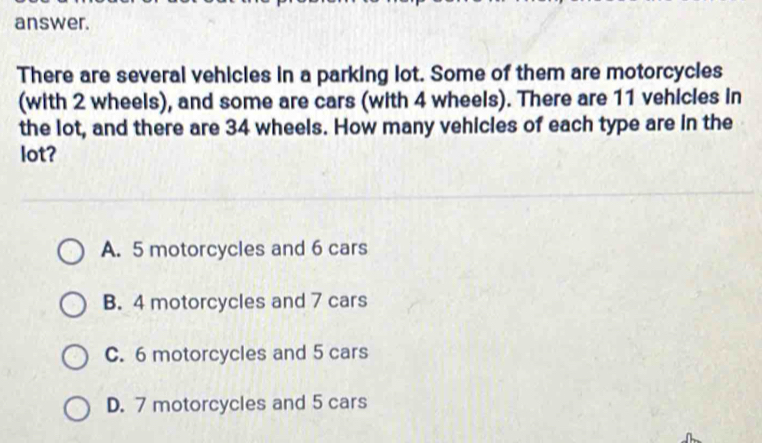 answer.
There are several vehicles in a parking lot. Some of them are motorcycles
(with 2 wheels), and some are cars (with 4 wheels). There are 11 vehicles in
the lot, and there are 34 wheels. How many vehicles of each type are in the
lot?
A. 5 motorcycles and 6 cars
B. 4 motorcycles and 7 cars
C. 6 motorcycles and 5 cars
D. 7 motorcycles and 5 cars