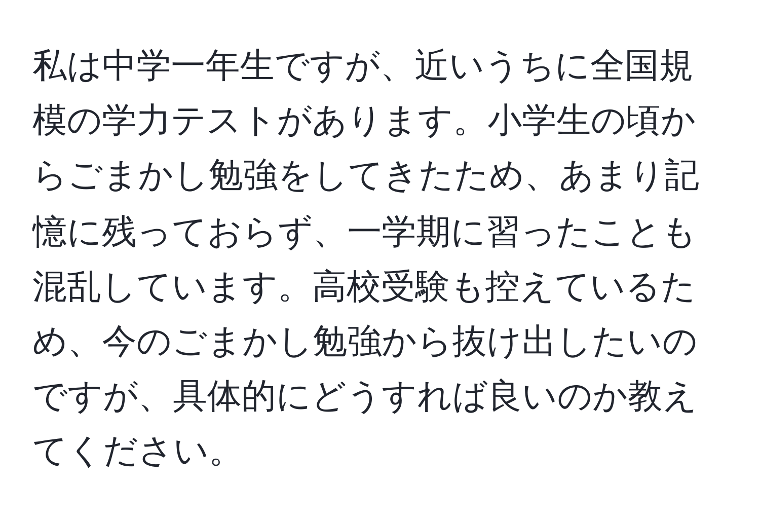 私は中学一年生ですが、近いうちに全国規模の学力テストがあります。小学生の頃からごまかし勉強をしてきたため、あまり記憶に残っておらず、一学期に習ったことも混乱しています。高校受験も控えているため、今のごまかし勉強から抜け出したいのですが、具体的にどうすれば良いのか教えてください。