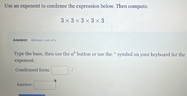 Use an exponent to condense the expression below. Then compute.
3* 3* 3* 3* 3
Answer Attempt 1 out of 2 
Type the base, then use the a^b button or use the^(symbol on your keyboard for the 
exponent. 
Condensed form: □ a^3)
Answer: □