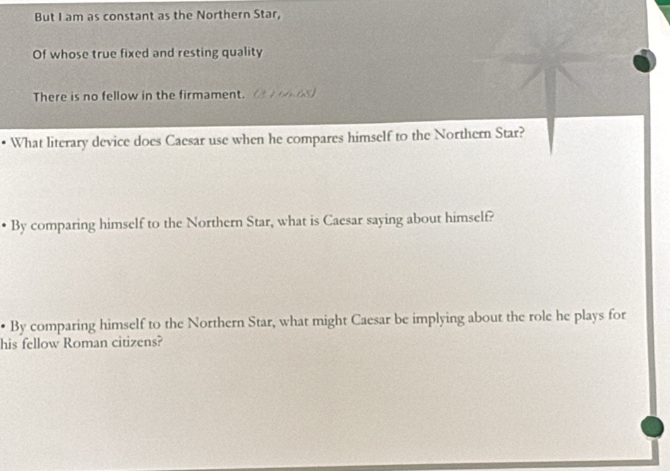 But I am as constant as the Northern Star, 
Of whose true fixed and resting quality 
There is no fellow in the firmament. (A 4 60.68) 
What literary device does Caesar use when he compares himself to the Northern Star? 
By comparing himself to the Northern Star, what is Caesar saying about himself? 
• By comparing himself to the Northern Star, what might Caesar be implying about the role he plays for 
his fellow Roman citizens?