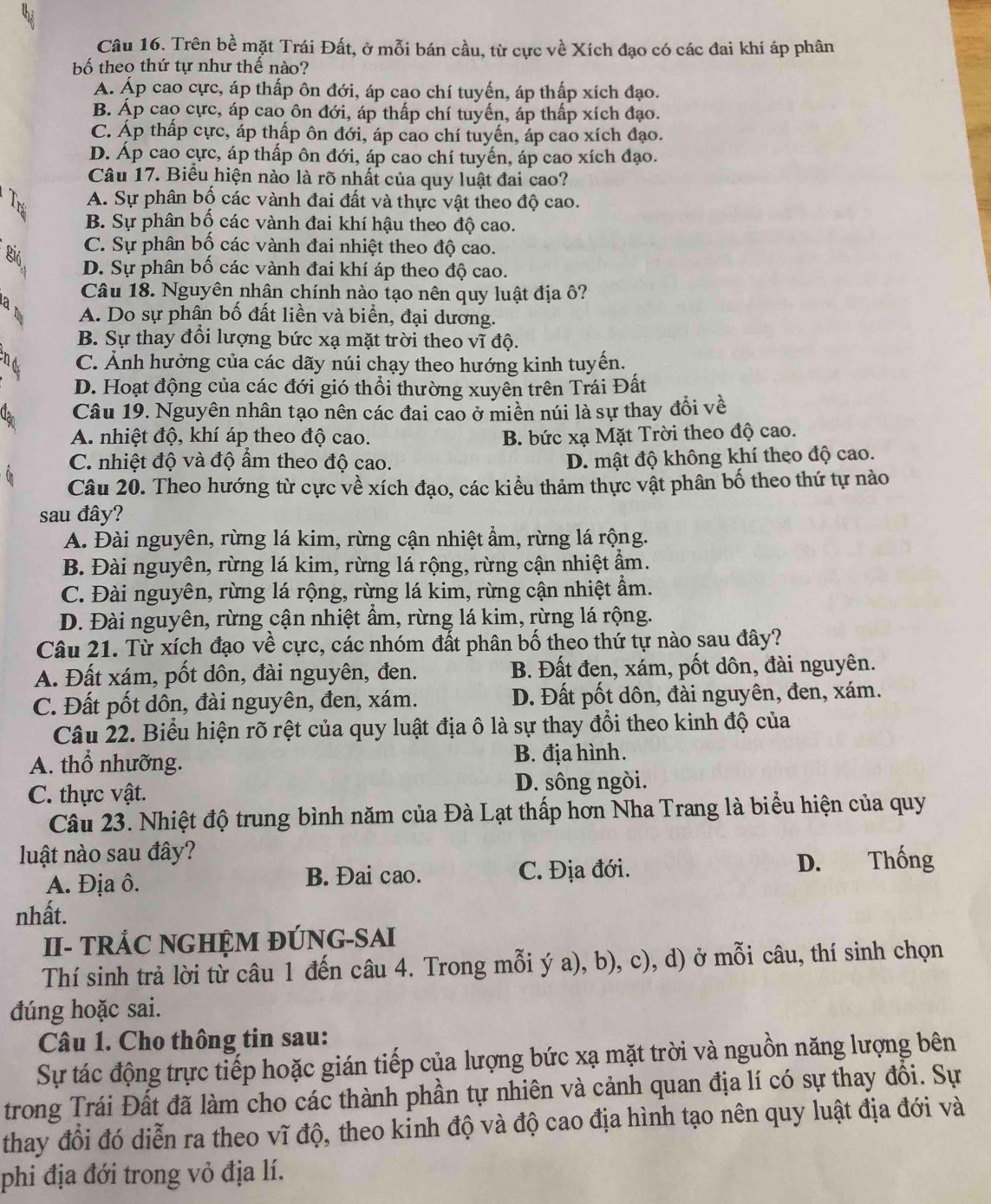 Trên bề mặt Trái Đất, ở mỗi bán cầu, từ cực về Xích đạo có các đai khí áp phân
bố theo thứ tự như thế nào?
A. Áp cao cực, áp thấp ôn đới, áp cao chí tuyến, áp thấp xích đạo.
B. Áp cao cực, áp cao ôn đới, áp thấp chí tuyến, áp thấp xích đạo.
C. Áp thấp cực, áp thấp ôn đới, áp cao chí tuyến, áp cao xích đạo.
D. Áp cao cực, áp thấp ôn đới, áp cao chí tuyến, áp cao xích đạo.
Câu 17. Biểu hiện nào là rõ nhất của quy luật đai cao?
A. Sự phân bố các vành đai đất và thực vật theo độ cao.
B. Sự phân bố các vành đai khí hậu theo độ cao.
C. Sự phân bố các vành đai nhiệt theo độ cao.
Bió D. Sự phân bố các vành đai khí áp theo độ cao.
Câu 18. Nguyên nhận chính nào tạo nên quy luật địa ô?
am A. Do sự phân bố đất liền và biển, đại dương.
B. Sự thay đổi lượng bức xạ mặt trời theo vĩ độ.
C. Ảnh hưởng của các dãy núi chạy theo hướng kinh tuyến.
D. Hoạt động của các đới gió thổi thường xuyên trên Trái Đất
Câu 19. Nguyên nhân tạo nên các đai cao ở miền núi là sự thay đổi về
A. nhiệt độ, khí áp theo độ cao. B. bức xạ Mặt Trời theo độ cao.
C. nhiệt độ và độ ẩm theo độ cao.
D. mật độ không khí theo độ cao.
Câu 20. Theo hướng từ cực về xích đạo, các kiểu thảm thực vật phân bố theo thứ tự nào
sau đây?
A. Đài nguyên, rừng lá kim, rừng cận nhiệt ẩm, rừng lá rộng.
B. Đài nguyên, rừng lá kim, rừng lá rộng, rừng cận nhiệt ẩm.
C. Đài nguyên, rừng lá rộng, rừng lá kim, rừng cận nhiệt ẩm.
D. Đài nguyên, rừng cận nhiệt ẩm, rừng lá kim, rừng lá rộng.
Câu 21. Từ xích đạo về cực, các nhóm đất phân bố theo thứ tự nào sau đây?
A. Đất xám, pốt dôn, đài nguyên, đen. B. Đất đen, xám, pốt dôn, đài nguyên.
C. Đất pốt dôn, đài nguyên, đen, xám. D. Đất pốt dôn, đài nguyên, đen, xám.
Câu 22. Biểu hiện rõ rệt của quy luật địa ô là sự thay đổi theo kinh độ của
A. thổ nhưỡng. B. địa hình.
C. thực vật.
D. sông ngòi.
Câu 23. Nhiệt độ trung bình năm của Đà Lạt thấp hơn Nha Trang là biểu hiện của quy
luật nào sau đây?
A. Địa ô. B. Đai cao. C. Địa đới. D. Thống
nhất.
II- TRÁC NGHỆM ĐÚNG-SAI
Thí sinh trả lời từ câu 1 đến câu 4. Trong mỗi ý a), b), c), d) ở mỗi câu, thí sinh chọn
đúng hoặc sai.
Câu 1. Cho thông tin sau:
Sự tác động trực tiếp hoặc gián tiếp của lượng bức xạ mặt trời và nguồn năng lượng bên
trong Trái Đất đã làm cho các thành phần tự nhiên và cảnh quan địa lí có sự thay đổi. Sự
thay đổi đó diễn ra theo vĩ độ, theo kinh độ và độ cao địa hình tạo nên quy luật địa đới và
phi địa đới trong vỏ địa lí.