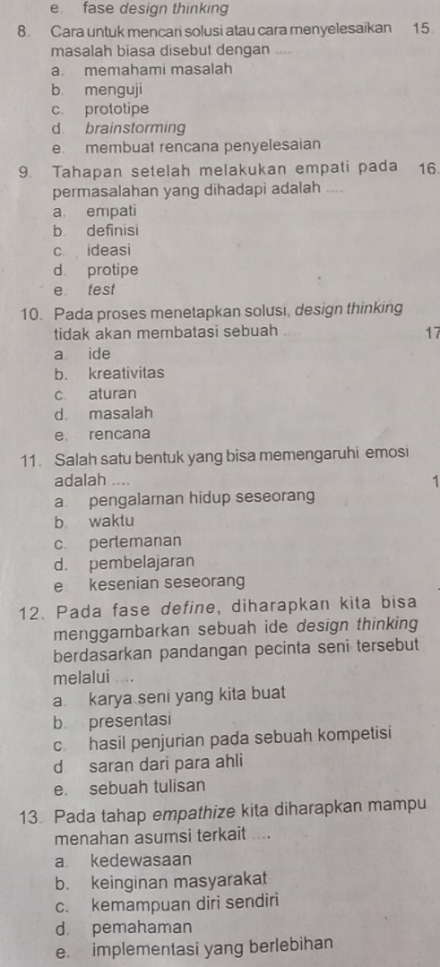 e fase design thinking
8. Cara untuk mencani solusi atau cara menyelesaikan 15.
masalah biasa disebut dengan ….
a. memahami masalah
b menguji
c. prototipe
d brainstorming
e. membuat rencana penyelesaian
9. Tahapan setelah melakukan empati pada 16
permasalahan yang dihadapi adalah ....
a empati
b definisi
c ideasi
d protipe
e test
10. Pada proses menetapkan solusi, design thinking
tidak akan membatasi sebuah 17
a ide
b. kreativitas
c aturan
d. masalah
e. rencana
11. Salah satu bentuk yang bisa memengaruhi emosi
adalah ....
1
a pengalaman hidup seseorang
b waktu
c pertemanan
d. pembelajaran
e kesenian seseorang
12. Pada fase define, diharapkan kita bisa
menggambarkan sebuah ide design thinking
berdasarkan pandangan pecinta seni tersebut
melalui ....
a karya seni yang kita buat
b presentasi
c. hasil penjurian pada sebuah kompetisi
d saran dari para ahli
e. sebuah tulisan
13. Pada tahap empathize kita diharapkan mampu
menahan asumsi terkait ....
a kedewasaan
b. keinginan masyarakat
c. kemampuan diri sendiri
d. pemahaman
e. implementasi yang berlebihan