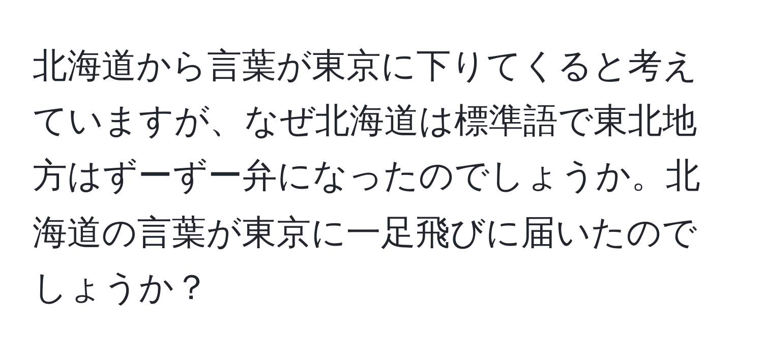 北海道から言葉が東京に下りてくると考えていますが、なぜ北海道は標準語で東北地方はずーずー弁になったのでしょうか。北海道の言葉が東京に一足飛びに届いたのでしょうか？