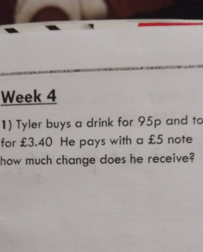 Week 4 
1) Tyler buys a drink for 95p and to 
for £3.40 He pays with a £5 note 
how much change does he receive?