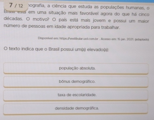 7 / 12 hografia, a ciência que estuda as populações humanas, o
Brasil esta em uma situação mais favorável agora do que há cinco
décadas. O motivo? O país está mais jovem e possui um maior
número de pessoas em idade apropriada para trabalhar.
Disponível em: https://vestibular.uol.com.br . Acesso em: 15 jan. 2021. (adaptado)
O texto indica que o Brasil possui um(a) elevado(a):
população absoluta.
bônus demográfico.
taxa de escolaridade.
densidade demográfica.