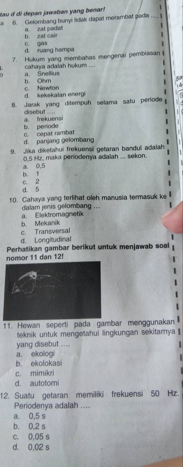 tau d di depan jawaban yang benar!
a 6. Gelombang bunyi tidak dapat merambat pada .._.
a. zat padat
b. zat cair
c. gas
d. ruang hampa
7. Hukum yang membahas mengenai pembiasan 
cahaya adalah hukum ....
B
a. Snellius I
b. Ohm
Ba
c. Newton 14
d. kekekalan energi
B C
8. Jarak yang ditempuh selama satu periode 
disebut …..
a. frekuensi
B
b. periode
c. cepat rambat
d. panjang gelombang 1
9. Jika diketahui frekuensi getaran bandul adalah
0,5 Hz, maka periodenya adalah ... sekon.
a. 0,5
b. 1
c. 2
d. 5
10. Cahaya yang terlihat oleh manusia termasuk ke
dalam jenis gelombang ...
a. Elektromagnetik
b. Mekanik
c. Transversal
d. Longitudinal
Perhatikan gambar berikut untuk menjawab soal
nomor 11 dan 12!
11. Hewan seperti pada gambar menggunakan
teknik untuk mengetahui lingkungan sekitarnya
yang disebut ....
3
a. ekologi
b. ekolokasi
c. mimikri
d. autotomi
12. Suatu getaran memiliki frekuensi 50 Hz.
Periodenya adalah ....
a. 0,5 s
b. 0,2 s
c. 0,05 s
d. 0,02 s