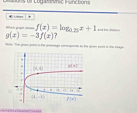 Dilations of Logarthmic Functions
》 Listen
Which graph shows f(x)=log _0.25x+1 and the dilation
g(x)=-3f(x) ?
Note: The given point in the preimage corresponds to the given point in the image.
1e1 f-4353-a33068fef272dc68#