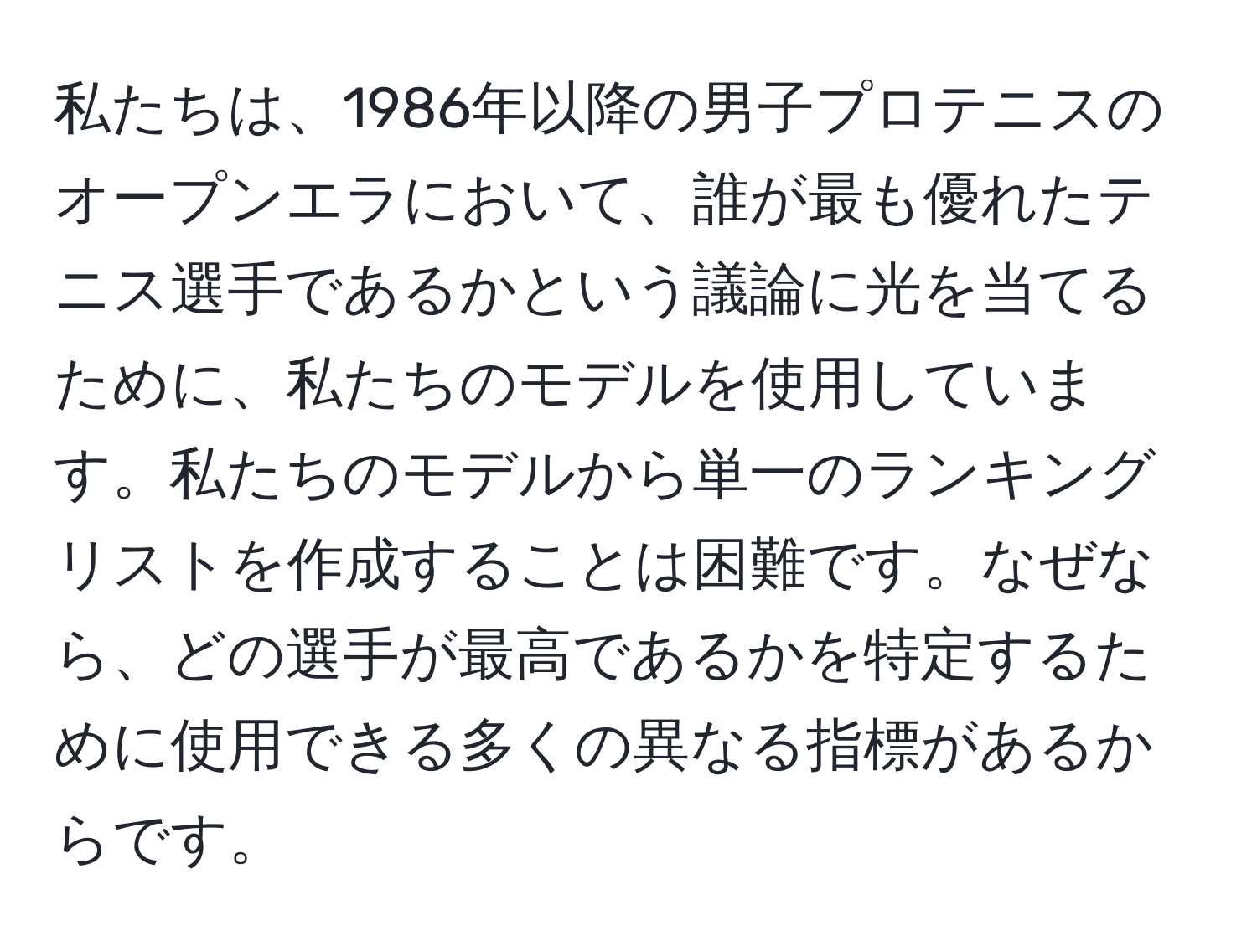 私たちは、1986年以降の男子プロテニスのオープンエラにおいて、誰が最も優れたテニス選手であるかという議論に光を当てるために、私たちのモデルを使用しています。私たちのモデルから単一のランキングリストを作成することは困難です。なぜなら、どの選手が最高であるかを特定するために使用できる多くの異なる指標があるからです。