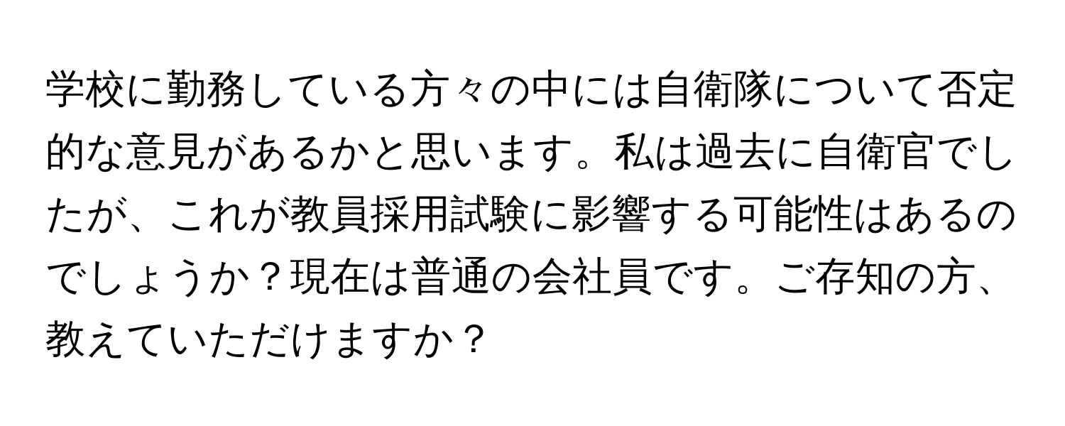 学校に勤務している方々の中には自衛隊について否定的な意見があるかと思います。私は過去に自衛官でしたが、これが教員採用試験に影響する可能性はあるのでしょうか？現在は普通の会社員です。ご存知の方、教えていただけますか？