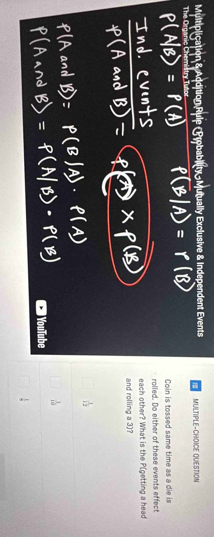 Multiplication & Addition Rule - Probability Mutually Exclusive & Independent Events
MULTIPLE-CHOICE QUESTION
The Organic Chemistry Tutor
Coin is tossed same time as a die is
rolled. Do either of these events effect
each other? What is the P (getting a head
and rolling a 3)?
 1/12 
 1/10 
) YouTube
 1/8 